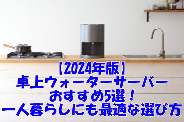 【2024年版】卓上ウォーターサーバーおすすめ5選！一人暮らしにも最適な選び方